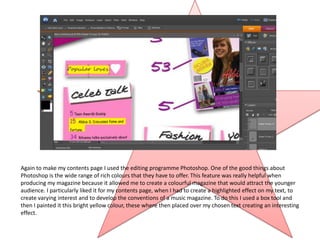 Again to make my contents page I used the editing programme Photoshop. One of the good things about
Photoshop is the wide range of rich colours that they have to offer. This feature was really helpful when
producing my magazine because it allowed me to create a colourful magazine that would attract the younger
audience. I particularly liked it for my contents page, when I had to create a highlighted effect on my text, to
create varying interest and to develop the conventions of a music magazine. To do this I used a box tool and
then I painted it this bright yellow colour, these where then placed over my chosen text creating an interesting
effect.
 