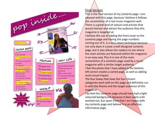 Final Version
This is the final version of my contents page. I am
pleased with this page, because I believe it follows
the conventions of a real music magazine well.
There is a great deal of colours and articles that
would interest and attract the audience that this
magazine is targeted at.
I believe the use of adding the front cover to the
contents page and having the page numbers
coming out of it, is a very clever technique because
not only does it create a well designed contents
page, but it also allows the readers to see where
the main articles are featured within the magazine
in an easy way. Plus it is one of the main
conventions of a contents page used by a music
magazine with a similar target audience.
I feel the photo that I have added in the bottom,
left corner creates a varied page, as well as adding
more visual impact.
The four boxes that have the four chosen
categories work well on this page and definitely run
in with the theme and the target audience of this
magazine.
I do feel this contents page should have had a light
coloured background, because it does seem a bit
washed out, but apart from that I am happy with
my contents page and believe it is an effective,
informative page.
 