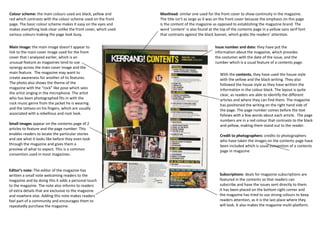 Colour scheme: the main colours used are black, yellow and       Masthead: similar one used for the front cover to show continuity in the magazine.
red which contrasts with the colour scheme used on the front     The title isn’t as large as it was on the front cover because the emphasis on this page
page. The basic colour scheme makes it easy on the eyes and      is the content of the magazine as opposed to establishing the magazine brand. The
makes everything look clear unlike the front cover, which used   word ‘content’ is also found at the top of the contents page in a yellow sans serif font
various colours making the page look busy.                       that contrasts against the black banner, which grabs the readers’ attention.


Main image: the main image doesn’t appear to                                                      Issue number and date: they have put the
link to the main cover image used for the front                                                   information about the magazine, which provides
cover that I analyzed earlier, which is an                                                        the costumer with the date of the issue, and the
unusual feature as magazines tend to use                                                          number which is a usual feature of a contents page.
synergy across the main cover image and the
main feature. The magazine may want to                                                               With the contents, they have used the house style
create awareness for another of its features.                                                        with the yellow and the black writing. They also
The photo also shows the theme of the                                                                followed the house style as they have written the
magazine with the “rock” like pose which sees                                                        information in the colour black. The layout is quite
the artist singing in the microphone. The artist                                                     clear, as readers are able to identify the different
who has been photographed fits in with the                                                           articles and where they can find them. The magazine
rock music genre from the jacket he is wearing                                                       has positioned the writing on the right hand side of
and the tattoos on his fingers, which are usually                                                    the page. The page number comes before the text
associated with a rebellious and rock look.                                                          follows with a few words about each article. The page
                                                                                                     numbers are in a red colour that contrasts to the black
Small images appear on the contents page of 2                                                        and yellow, making them stand out to the reader.
articles to feature and the page number. This
enables readers to locate the particular stories                                                     Credit to photographers: credits to photographers
and see what it looks like before they even look                                                     who have taken the images on the contents page have
through the magazine and gives them a                                                                been included which is usual convention of a contents
preview of what to expect. This is a common                                                          page in magazine
convention used in most magazines.


Editor’s note: The editor of the magazine has
written a small note welcoming readers to the                                                        Subscriptions: deals for magazine subscriptions are
magazine and by doing this it adds a personal touch                                                  featured in the contents so that readers can
to the magazine. The note also informs to readers                                                    subscribe and have the issues sent directly to them.
of extra details that are exclusive to the magazine                                                  It has been placed on the bottom right corner and
and nowhere else. Adding this note makes readers                                                     the magazine has tried to use strong colours to keep
feel part of a community and encourages them to                                                      readers attention, as it is the last place where they
repeatedly purchase the magazine.                                                                    will look. It also makes the magazine multi-platform.
 