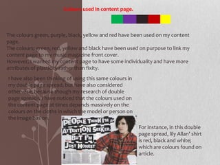 Colours used in content page.



The colours green, purple, black, yellow and red have been used on my content
page.
The colours; green, red, yellow and black have been used on purpose to link my
content page to my music magazine front cover.
However, I wanted my content page to have some individuality and have more
attributes of plasticity rather than fixity.
I have also been thinking of using this same colours in
my double page spread, but have also considered
otherwise; because though my research of double
page spreads, I have noticed that the colours used on
the content page at times depends massively on the
colours on the cloths in which the model or person on
the image has on.
                                                          For instance, in this double
                                                          page spread, lily Allan’ shirt
                                                          is red, black and white;
                                                          which are colours found on
                                                          article.
 