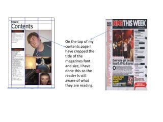 On the top of my
contents page I
have cropped the
title of the
magazines font
and size, I have
done this so the
reader is still
aware of what
they are reading.
 