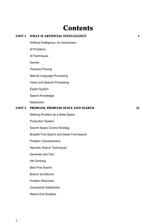 Contents
UNIT 1   WHAT IS ARTIFICIAL INTELLIGENCE               1

         Artificial Intelligence: An Introduction

         AI Problems

         AI Techniques

         Games

         Theorem Proving

         Natural Language Processing

         Vision and Speech Processing

         Expert System

         Search Knowledge

         Abstraction
UNIT 2   PROBLEM, PROBLEM SPACE AND SEARCH             21

         Defining Problem as a State Space

         Production System

         Search Space Control Strategy

         Breadth First Search and Depth First Search

         Problem Characteristics

         Heuristic Search Techniques

         Generate and Test

         Hill Climbing

         Best First Search

         Branch and Bound

         Problem Reduction

         Constraints Satisfaction

         Means End Analysis




4
 