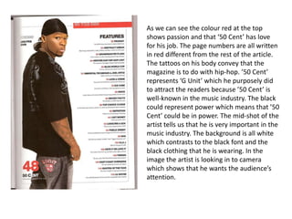 As we can see the colour red at the top
shows passion and that ‘50 Cent’ has love
for his job. The page numbers are all written
in red different from the rest of the article.
The tattoos on his body convey that the
magazine is to do with hip-hop. ’50 Cent’
represents ‘G Unit’ which he purposely did
to attract the readers because ’50 Cent’ is
well-known in the music industry. The black
could represent power which means that ’50
Cent’ could be in power. The mid-shot of the
artist tells us that he is very important in the
music industry. The background is all white
which contrasts to the black font and the
black clothing that he is wearing. In the
image the artist is looking in to camera
which shows that he wants the audience’s
attention.
 