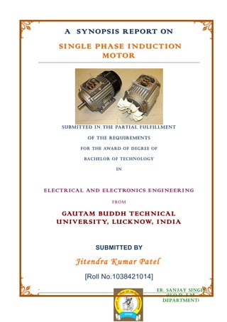 A SYNOPSIS REPORT ON
        SINGLE PHASE INDUCTION
                MOTOR




         S UB M I TT E D I N TH E PARTI A L F UL F IL L M EN T

                     O F T H E R EQ U IR EM EN T S

                 F O R TH E AWA R D O F D E G R E E O F

                   B A C H EL O R O F T E CH N O L O G Y

                                    IN




    ELEC TRIC AL AND ELEC TRONIC S ENGI NEER I NG
                                 FROM


        GAUTAM BUDDH TEC HNIC AL
       UNIVERSITY, LUCKNOW, INDIA


                         SUBMITTED BY

               Jitendra Kumar Patel
                   [Roll No.1038421014]
.                                                          ER. SANjAY SINGH
                                                               (H.O.D. E.N.
                                                             DEPARTMENT)
 