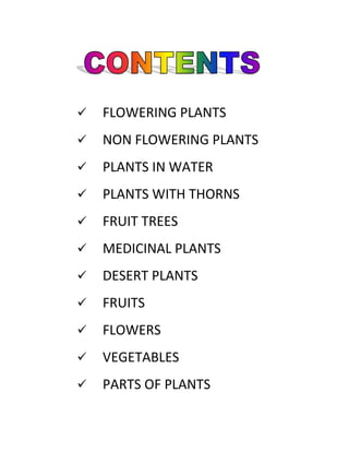 

FLOWERING PLANTS



NON FLOWERING PLANTS



PLANTS IN WATER



PLANTS WITH THORNS



FRUIT TREES



MEDICINAL PLANTS



DESERT PLANTS



FRUITS



FLOWERS



VEGETABLES



PARTS OF PLANTS

 
