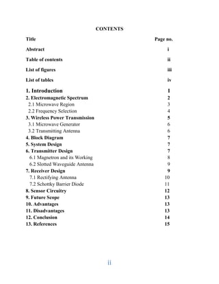 ii
CONTENTS
Title Page no.
Abstract i
Table of contents ii
List of figures iii
List of tables iv
1. Introduction 1
2. Electromagnetic Spectrum 2
2.1 Microwave Region 3
2.2 Frequency Selection 4
3. Wireless Power Transmission 5
3.1 Microwave Generator 6
3.2 Transmitting Antenna 6
4. Block Diagram 7
5. System Design 7
6. Transmitter Design 7
6.1 Magnetron and its Working 8
6.2 Slotted Waveguide Antenna 9
7. Receiver Design 9
7.1 Rectifying Antenna 10
7.2 Schottky Barrier Diode 11
8. Sensor Circuitry 12
9. Future Scope 13
10. Advantages 13
11. Disadvantages 13
12. Conclusion 14
13. References 15