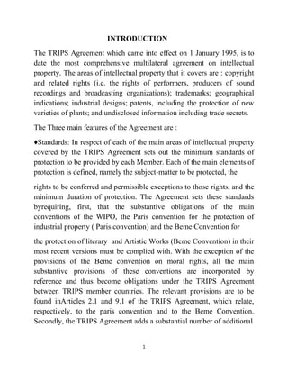 1
INTRODUCTION
The TRIPS Agreement which came into effect on 1 January 1995, is to
date the most comprehensive multilateral agreement on intellectual
property. The areas of intellectual property that it covers are : copyright
and related rights (i.e. the rights of performers, producers of sound
recordings and broadcasting organizations); trademarks; geographical
indications; industrial designs; patents, including the protection of new
varieties of plants; and undisclosed information including trade secrets.
The Three main features of the Agreement are :
♦Standards: In respect of each of the main areas of intellectual property
covered by the TRIPS Agreement sets out the minimum standards of
protection to be provided by each Member. Each of the main elements of
protection is defined, namely the subject-matter to be protected, the
rights to be conferred and permissible exceptions to those rights, and the
minimum duration of protection. The Agreement sets these standards
byrequiring, first, that the substantive obligations of the main
conventions of the WIPO, the Paris convention for the protection of
industrial property ( Paris convention) and the Beme Convention for
the protection of literary and Artistic Works (Beme Convention) in their
most recent versions must be complied with. With the exception of the
provisions of the Beme convention on moral rights, all the main
substantive provisions of these conventions are incorporated by
reference and thus become obligations under the TRIPS Agreement
between TRIPS member countries. The relevant provisions are to be
found inArticles 2.1 and 9.1 of the TRIPS Agreement, which relate,
respectively, to the paris convention and to the Beme Convention.
Secondly, the TRIPS Agreement adds a substantial number of additional
 