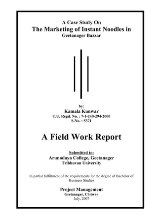 A Case Study On 
The Marketing of Instant Noodles in 
Geetanager Bazzar 
by: 
Kamala Kunwar 
T.U. Regd. No. : 7-1-240-294-2000 
S.No. : 5371 
A Field Work Report 
Submitted to: 
Arunodaya College, Geetanager 
Tribhuvan University 
In partial fulfillment of the requirements for the degree of Bachelor of 
Business Studies 
Project Management 
Geetanagar, Chitwan 
July, 2007 
 