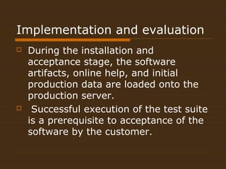 Implementation and evaluation 
 During the installation and 
acceptance stage, the software 
artifacts, online help, and initial 
production data are loaded onto the 
production server. 
 Successful execution of the test suite 
is a prerequisite to acceptance of the 
software by the customer. 
 