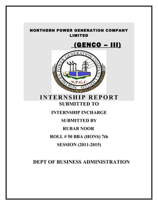 NORTHERN POWER GENERATION COMPANY
LIMITED
(GENCO – III)
INTERNSHIP REPORT
SUBMITTED TO
INTERNSHIP INCHARGE
SUBMITTED BY
RUBAB NOOR
ROLL # 50 BBA (HONS) 7th
SESSION (2011-2015)
DEPT OF BUSINESS ADMINISTRATION
 