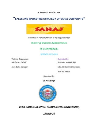 A PROJECT REPORT ON
"SALES AND MARKETING STRATEGY OF SAHAJ CORPORATE”
Submitted in Partial Fulfillment of the Requirement of
Master of Business Administration
(E-COMMERCE)
SESSION: 2015-2016
Training Supervisor: Submitted By:
MIRZA ALI ZAFAR SHUSHIL KUMAR RAI
Asst. Sales Manager MBA (E-Com) 3rd Semester
Roll No. 14303
Submitted To:
Dr. Alok Singh
VEER BAHADUR SINGH PURVANCHAL UNIVERSITY,
JAUNPUR
 