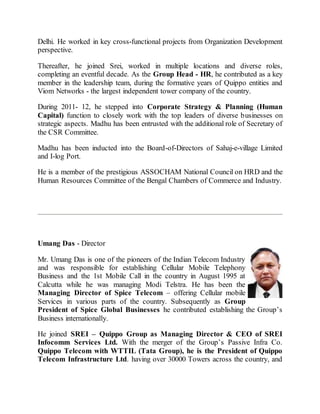 Delhi. He worked in key cross-functional projects from Organization Development
perspective.
Thereafter, he joined Srei, worked in multiple locations and diverse roles,
completing an eventful decade. As the Group Head - HR, he contributed as a key
member in the leadership team, during the formative years of Quippo entities and
Viom Networks - the largest independent tower company of the country.
During 2011- 12, he stepped into Corporate Strategy & Planning (Human
Capital) function to closely work with the top leaders of diverse businesses on
strategic aspects. Madhu has been entrusted with the additional role of Secretary of
the CSR Committee.
Madhu has been inducted into the Board-of-Directors of Sahaj-e-village Limited
and I-log Port.
He is a member of the prestigious ASSOCHAM National Council on HRD and the
Human Resources Committee of the Bengal Chambers of Commerce and Industry.
Umang Das - Director
Mr. Umang Das is one of the pioneers of the Indian Telecom Industry
and was responsible for establishing Cellular Mobile Telephony
Business and the 1st Mobile Call in the country in August 1995 at
Calcutta while he was managing Modi Telstra. He has been the
Managing Director of Spice Telecom – offering Cellular mobile
Services in various parts of the country. Subsequently as Group
President of Spice Global Businesses he contributed establishing the Group’s
Business internationally.
He joined SREI – Quippo Group as Managing Director & CEO of SREI
Infocomm Services Ltd. With the merger of the Group’s Passive Infra Co.
Quippo Telecom with WTTIL (Tata Group), he is the President of Quippo
Telecom Infrastructure Ltd. having over 30000 Towers across the country, and
 