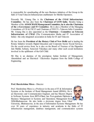 is responsible for spearheading all the new Business initiatives of the Group in the
field of Total Telecom Infrastructure enablement for Mobile Operators.
Presently Mr. Umang Das is the Chairman of the COAI Infrastructure
Committee. He has also been the Chairman of GSM India. Besides being a
Member of the ASSOCHAM ManagementCommittee, he is also the Chairman
of the e-Governance and IT Committee. He is also a Member of the Managing
Committees of CII & FICCI and Chairman of FICCI’s Telecom Infra Committee.
Mr. Umang Das is also appointed as the Chairman - Committee on Telecom
Infrastructure of CMAI (The Communication Media and IT Association of
India) - the only integrated association in India for IT and Telecom
He has been the President of the Rotary Club of New Delhi and is leading the
Rotary Initiative towards Digital Education and Corporate Sector Social Services.
On the social service front, he is also on the Board of Trustees of the Digamber
Jain Mahila Ashram, Saraswati Vidyalaya and many other such social institutions
involved in the upliftment of the Girl Child.
Mr Das is an alumnus of the prestigious Indian Institute of Management,
Ahemdabad and an Electrical / Electronics Engineer form the Delhi College of
Engineering.
Prof. Harekrishna Misra - Director
Prof. Harekrishna Misra is a Professor in the area of IT & Information
Systems at the Institute of Rural Management Anand (IRMA). He is
an Electronics and Communication Engineer, and has Masters Degree
in Software Systems from BITS-Pilani, has Post-graduate Diploma in
Business Management in Systems and Operations Management from
XIM-Bhubaneswar. He also holds a doctorate degree from Utkal
University, Bhubaneswar, in the area of Information Systems Management. He has
over 30 years of experience in industry and academia in the fields of IT
infrastructure management, database management, and communication systems
 