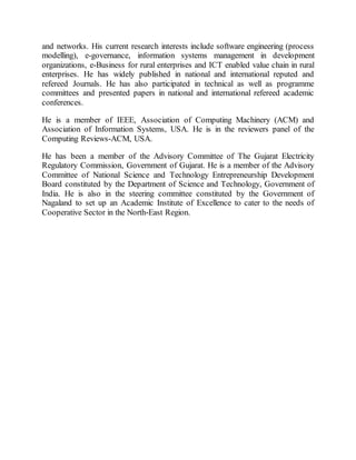 and networks. His current research interests include software engineering (process
modelling), e-governance, information systems management in development
organizations, e-Business for rural enterprises and ICT enabled value chain in rural
enterprises. He has widely published in national and international reputed and
refereed Journals. He has also participated in technical as well as programme
committees and presented papers in national and international refereed academic
conferences.
He is a member of IEEE, Association of Computing Machinery (ACM) and
Association of Information Systems, USA. He is in the reviewers panel of the
Computing Reviews-ACM, USA.
He has been a member of the Advisory Committee of The Gujarat Electricity
Regulatory Commission, Government of Gujarat. He is a member of the Advisory
Committee of National Science and Technology Entrepreneurship Development
Board constituted by the Department of Science and Technology, Government of
India. He is also in the steering committee constituted by the Government of
Nagaland to set up an Academic Institute of Excellence to cater to the needs of
Cooperative Sector in the North-East Region.
 