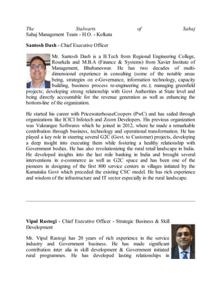 The Stalwarts of Sahaj
Sahaj Management Team - H.O. - Kolkata
Santosh Dash - Chief Executive Officer
Mr. Santosh Dash is a B.Tech from Regional Engineering College,
Rourkela and M.B.A (Finance & Systems) from Xavier Institute of
Management, Bhubaneswar. He has two decades of multi-
dimensional experience in consulting (some of the notable areas
being, strategies on e-Governance, information technology, capacity
building, business process re-engineering etc.); managing greenfield
projects; developing strong relationship with Govt Authorities at State level and
being directly accountable for the revenue generation as well as enhancing the
bottom-line of the organization.
He started his career with PricewaterhouseCoopers (PwC) and has sailed through
organizations like ICICI Infotech and Zoom Developers. His previous organization
was Vakrangee Softwares which he joined in 2012, where he made a remarkable
contribution through business, technology and operational transformation. He has
played a key role in steering several G2C (Govt. to Customer) projects, developing
a deep insight into executing them while fostering a healthy relationship with
Government bodies. He has also revolutionizing the rural retail landscape in India.
He developed insights into the last mile banking in India and brought several
interventions in e-commerce as well as G2C space and has been one of the
pioneers in designing of the first 800 service centers in villages initiated by the
Karnataka Govt which preceded the existing CSC model. He has rich experience
and wisdom of the infrastructure and IT sector especially in the rural landscape.
Vipul Rastogi - Chief Executive Officer - Strategic Business & Skill
Development
Mr. Vipul Rastogi has 20 years of rich experience in the service
industry and Government business. He has made significant
contribution inter alia in skill development & Government initiated
rural programmes. He has developed lasting relationships in
 
