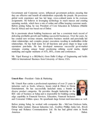 Government and Corporate sector, influenced government policies ensuring that
they are effective and benefit all stakeholders especially the people. He possesses
global work experience and has led large, cross-cultural teams in his overseas
assignments. He believes in leveraging technology to reach masses and creating
operating models, which have a mix of online and offline keeping customer needs.
Before joining Sahaj, he was President of Core Education & Solutions (Middle
East & Africa) and was based out of Dubai.
He is passionate about building businesses and has a consistent track record of
delivering profitable growth and building successful businesses. Over the years, he
has created new revenue streams, innovative business models and personally led
client relationships and complex project executions resulting in multimillion dollar
relationships. He has built teams for all functions and given shape to large scale
operations pan-India. He has developed numerous successful go-to-market
strategies creating unique brand positioning utilizing social media, digital
marketing and regular mediums of ATL, BTL, events and conferences.
Mr. Vipul Rastogi is a BE(Mech.) from Delhi College of Engineering and holds
MBA in International Business from University of Akron, USA.
Umesh Rao - President - Sales & Marketing
Mr. Umesh Rao carries a professional experience of over 21 years in
industries such as foods, tobacco, luxury retail & Direct to Home
Entertainment. He has successfully launched many a brands in
diverse product categories. He provides thought leadership to the
B2C side of business at Sahaj and is responsible for building cutting
edge capability in Financial Services, Education, Financial Inclusion
and Consumer Utilities space. He spearheads large format rural innovation as well.
Before joining Sahaj, he worked with companies like - McCann Erickson India,
Dabur India Limited, Duncan Industries Ltd., Godfrey Phillips India Ltd., Rivoli
Group and Reliance Communications Ltd. He has had global stints in North
Americas & Dubai.
 
