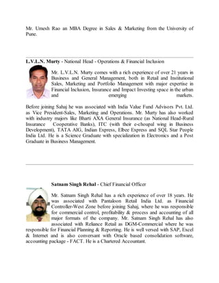 Mr. Umesh Rao an MBA Degree in Sales & Marketing from the University of
Pune.
L.V.L.N. Murty - National Head - Operations & Financial Inclusion
Mr. L.V.L.N. Murty comes with a rich experience of over 21 years in
Business and General Management, both in Retail and Institutional
Sales, Marketing and Portfolio Management with major expertise in
Financial Inclusion, Insurance and Impact Investing space in the urban
and emerging markets.
Before joining Sahaj he was associated with India Value Fund Advisors Pvt. Ltd.
as Vice President-Sales, Marketing and Operations. Mr. Murty has also worked
with industry majors like Bharti AXA General Insurance (as National Head-Rural
Insurance Cooperative Banks), ITC (with their e-choupal wing in Business
Development), TATA AIG, Indian Express, Elbee Express and SQL Star People
India Ltd. He is a Science Graduate with specialization in Electronics and a Post
Graduate in Business Management.
Satnam Singh Rehal - Chief Financial Officer
Mr. Satnam Singh Rehal has a rich experience of over 18 years. He
was associated with Pantaloon Retail India Ltd. as Financial
Controller-West Zone before joining Sahaj, where he was responsible
for commercial control, profitability & process and accounting of all
major formats of the company. Mr. Satnam Singh Rehal has also
associated with Reliance Retail as DGM-Commercial where he was
responsible for Financial Planning & Reporting. He is well versed with SAP, Excel
& Internet and is also conversant with Oracle based consolidation software,
accounting package - FACT. He is a Chartered Accountant.
 
