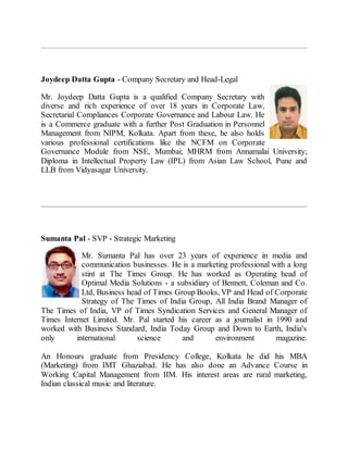 Joydeep Datta Gupta - Company Secretary and Head-Legal
Mr. Joydeep Datta Gupta is a qualified Company Secretary with
diverse and rich experience of over 18 years in Corporate Law,
Secretarial Compliances Corporate Governance and Labour Law. He
is a Commerce graduate with a further Post Graduation in Personnel
Management from NIPM, Kolkata. Apart from these, he also holds
various professional certifications like the NCFM on Corporate
Governance Module from NSE, Mumbai; MHRM from Annamalai University;
Diploma in Intellectual Property Law (IPL) from Asian Law School, Pune and
LLB from Vidyasagar University.
Sumanta Pal - SVP - Strategic Marketing
Mr. Sumanta Pal has over 23 years of experience in media and
communication businesses. He is a marketing professional with a long
stint at The Times Group. He has worked as Operating head of
Optimal Media Solutions - a subsidiary of Bennett, Coleman and Co.
Ltd, Business head of Times Group Books, VP and Head of Corporate
Strategy of The Times of India Group, All India Brand Manager of
The Times of India, VP of Times Syndication Services and General Manager of
Times Internet Limited. Mr. Pal started his career as a journalist in 1990 and
worked with Business Standard, India Today Group and Down to Earth, India's
only international science and environment magazine.
An Honours graduate from Presidency College, Kolkata he did his MBA
(Marketing) from IMT Ghaziabad. He has also done an Advance Course in
Working Capital Management from IIM. His interest areas are rural marketing,
Indian classical music and literature.
 