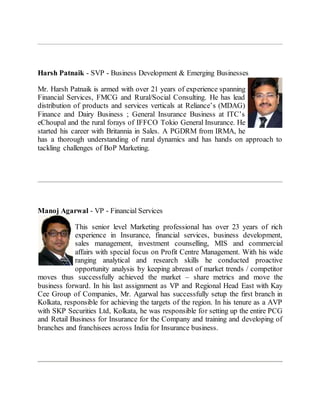 Harsh Patnaik - SVP - Business Development & Emerging Businesses
Mr. Harsh Patnaik is armed with over 21 years of experience spanning
Financial Services, FMCG and Rural/Social Consulting. He has lead
distribution of products and services verticals at Reliance’s (MDAG)
Finance and Dairy Business ; General Insurance Business at ITC’s
eChoupal and the rural forays of IFFCO Tokio General Insurance. He
started his career with Britannia in Sales. A PGDRM from IRMA, he
has a thorough understanding of rural dynamics and has hands on approach to
tackling challenges of BoP Marketing.
Manoj Agarwal - VP - Financial Services
This senior level Marketing professional has over 23 years of rich
experience in Insurance, financial services, business development,
sales management, investment counselling, MIS and commercial
affairs with special focus on Profit Centre Management. With his wide
ranging analytical and research skills he conducted proactive
opportunity analysis by keeping abreast of market trends / competitor
moves thus successfully achieved the market – share metrics and move the
business forward. In his last assignment as VP and Regional Head East with Kay
Cee Group of Companies, Mr. Agarwal has successfully setup the first branch in
Kolkata, responsible for achieving the targets of the region. In his tenure as a AVP
with SKP Securities Ltd, Kolkata, he was responsible for setting up the entire PCG
and Retail Business for Insurance for the Company and training and developing of
branches and franchisees across India for Insurance business.
 
