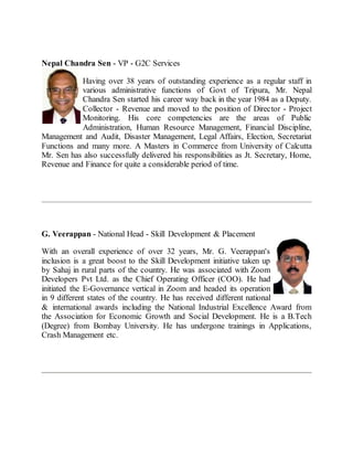 Nepal Chandra Sen - VP - G2C Services
Having over 38 years of outstanding experience as a regular staff in
various administrative functions of Govt of Tripura, Mr. Nepal
Chandra Sen started his career way back in the year 1984 as a Deputy.
Collector - Revenue and moved to the position of Director - Project
Monitoring. His core competencies are the areas of Public
Administration, Human Resource Management, Financial Discipline,
Management and Audit, Disaster Management, Legal Affairs, Election, Secretariat
Functions and many more. A Masters in Commerce from University of Calcutta
Mr. Sen has also successfully delivered his responsibilities as Jt. Secretary, Home,
Revenue and Finance for quite a considerable period of time.
G. Veerappan - National Head - Skill Development & Placement
With an overall experience of over 32 years, Mr. G. Veerappan's
inclusion is a great boost to the Skill Development initiative taken up
by Sahaj in rural parts of the country. He was associated with Zoom
Developers Pvt Ltd. as the Chief Operating Officer (COO). He had
initiated the E-Governance vertical in Zoom and headed its operation
in 9 different states of the country. He has received different national
& international awards including the National Industrial Excellence Award from
the Association for Economic Growth and Social Development. He is a B.Tech
(Degree) from Bombay University. He has undergone trainings in Applications,
Crash Management etc.
 