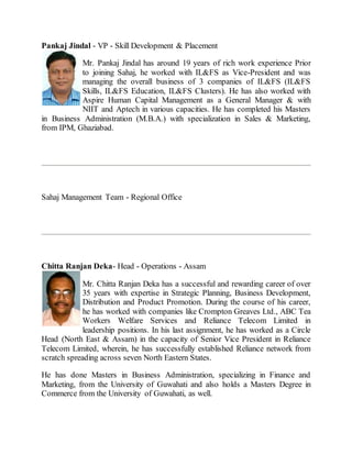 Pankaj Jindal - VP - Skill Development & Placement
Mr. Pankaj Jindal has around 19 years of rich work experience Prior
to joining Sahaj, he worked with IL&FS as Vice-President and was
managing the overall business of 3 companies of IL&FS (IL&FS
Skills, IL&FS Education, IL&FS Clusters). He has also worked with
Aspire Human Capital Management as a General Manager & with
NIIT and Aptech in various capacities. He has completed his Masters
in Business Administration (M.B.A.) with specialization in Sales & Marketing,
from IPM, Ghaziabad.
Sahaj Management Team - Regional Office
Chitta Ranjan Deka- Head - Operations - Assam
Mr. Chitta Ranjan Deka has a successful and rewarding career of over
35 years with expertise in Strategic Planning, Business Development,
Distribution and Product Promotion. During the course of his career,
he has worked with companies like Crompton Greaves Ltd., ABC Tea
Workers Welfare Services and Reliance Telecom Limited in
leadership positions. In his last assignment, he has worked as a Circle
Head (North East & Assam) in the capacity of Senior Vice President in Reliance
Telecom Limited, wherein, he has successfully established Reliance network from
scratch spreading across seven North Eastern States.
He has done Masters in Business Administration, specializing in Finance and
Marketing, from the University of Guwahati and also holds a Masters Degree in
Commerce from the University of Guwahati, as well.
 