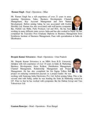Raman Singh - Head - Operations - Bihar
Mr. Raman Singh has a rich experience of over 21 years in areas
spanning Operations, Sales, Business Development, Channel
Management, Key Account Management and New Market
Development. Before joining Sahaj, he was associated with Godrej
Hershley Ltd. Raman was also associated with well known companies
like, Perfetti van Melle, Parle Products Ltd and HUL. He has been
working in many different states across India and has also worked in Nepal. He has
completed his Executive Post Graduate Diploma in Business Management from
Symbiosis Institute of Business Management, Pune with specialization in Sales &
Distribution.
Deepak Kumar Srivastava - Head - Operations - Uttar Pradesh
Mr. Deepak Kumar Srivastava is an MBA from R.D. University,
Jabalpur with rich experience of over 10 years in Sales & Marketing,
Business Development, Store Rollout, Distribution Management,
Channel Management, Relationship Management and Project
Management. He has also completed his Six Sigma Yellow Belt
project on reducing commission payouts as a project leader. He was
working with Samsung India Electronics Pvt. Ltd. before joining Sahaj. This is his
second stint with Sahaj, earlier he was heading the Sales & Marketing vertical in
UP. Prior to that he has worked with companies like the Dalmia Group and Tata
Teleservices Ltd.
Gautam Banerjee - Head - Operations - West Bengal
 