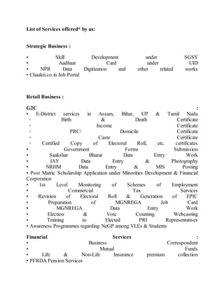 List of Services offered* by us:
Strategic Business :
• Skill Development under SGSY
• Aadhaar Card under UID
• NPR Data Digitization and other related works
• Chaakri.co.in Job Portal
Retail Business :
G2C :
• E-District services in Assam, Bihar, UP & Tamil Nadu
◦ Birth & Death Certificate
◦ Income Certificate
◦ PRC/ Domicile Certificate
◦ Caste Certificate
◦ Certified Copy of Electoral Roll, etc. certificates
• Government Forms Submission
• Saakshar Bharat Data Entry Work
• IAY Data Entry & Photography
• NRHM Data Entry & MIS Posting
• Post Matric Scholarship Application under Minorities Development & Financial
Corporation
• 1st Level Monitoring of Schemes of Employment
• Commercial Tax Services
• Revision of Electoral Roll & Generation of EPIC
• Preparation of MGNREGA Job Card
• MGNREGA Data Entry Work
• Election & Vote Counting Webcasting
• Training to Elected PRI Representatives
• Awareness Programmes regarding NeGP among VLEs & Students
Financial Services :
• Business Correspondent
• Mutual Funds
• Life & Non-Life Insurance premium collection
• PFRDA Pension Services
 