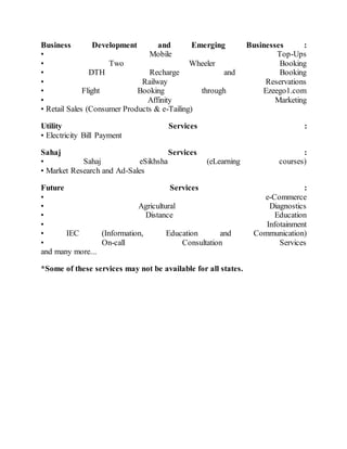 Business Development and Emerging Businesses :
• Mobile Top-Ups
• Two Wheeler Booking
• DTH Recharge and Booking
• Railway Reservations
• Flight Booking through Ezeego1.com
• Affinity Marketing
• Retail Sales (Consumer Products & e-Tailing)
Utility Services :
• Electricity Bill Payment
Sahaj Services :
• Sahaj eSikhsha (eLearning courses)
• Market Research and Ad-Sales
Future Services :
• e-Commerce
• Agricultural Diagnostics
• Distance Education
• Infotainment
• IEC (Information, Education and Communication)
• On-call Consultation Services
and many more...
*Some of these services may not be available for all states.
 
