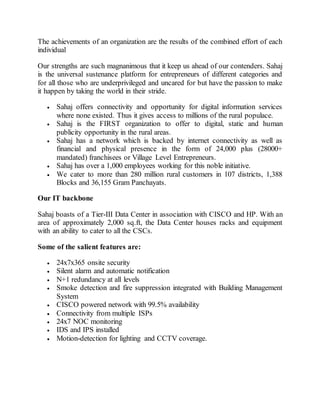 The achievements of an organization are the results of the combined effort of each
individual
Our strengths are such magnanimous that it keep us ahead of our contenders. Sahaj
is the universal sustenance platform for entrepreneurs of different categories and
for all those who are underprivileged and uncared for but have the passion to make
it happen by taking the world in their stride.
 Sahaj offers connectivity and opportunity for digital information services
where none existed. Thus it gives access to millions of the rural populace.
 Sahaj is the FIRST organization to offer to digital, static and human
publicity opportunity in the rural areas.
 Sahaj has a network which is backed by internet connectivity as well as
financial and physical presence in the form of 24,000 plus (28000+
mandated) franchisees or Village Level Entrepreneurs.
 Sahaj has over a 1,000 employees working for this noble initiative.
 We cater to more than 280 million rural customers in 107 districts, 1,388
Blocks and 36,155 Gram Panchayats.
Our IT backbone
Sahaj boasts of a Tier-III Data Center in association with CISCO and HP. With an
area of approximately 2,000 sq.ft, the Data Center houses racks and equipment
with an ability to cater to all the CSCs.
Some of the salient features are:
 24x7x365 onsite security
 Silent alarm and automatic notification
 N+1 redundancy at all levels
 Smoke detection and fire suppression integrated with Building Management
System
 CISCO powered network with 99.5% availability
 Connectivity from multiple ISPs
 24x7 NOC monitoring
 IDS and IPS installed
 Motion-detection for lighting and CCTV coverage.
 