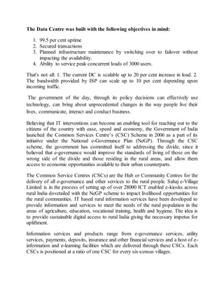 The Data Centre was built with the following objectives in mind:
1. 99.5 per cent uptime
2. Secured transactions
3. Planned infrastructure maintenance by switching over to failover without
impacting the availability.
4. Ability to service peak concurrent loads of 3000 users.
That's not all: 1. The current DC is scalable up to 20 per cent increase in load. 2.
The bandwidth provided by ISP can scale up to 10 per cent depending upon
incoming traffic.
The government of the day, through its policy decisions can effectively use
technology, can bring about unprecedented changes in the way people live their
lives, communicate, interact and conduct business.
Believing that IT interventions can become an enabling tool for reaching out to the
citizens of the country with ease, speed and economy, the Government of India
launched the Common Services Centre’s (CSC) Scheme in 2006 as a part of its
initiative under the National e-Governance Plan (NeGP). Through the CSC
scheme, the government has committed itself to addressing the divide, since it
believed that e-governance would improve the standards of living of those on the
wrong side of the divide and those residing in the rural areas, and allow them
access to economic opportunities available to their urban counterparts.
The Common Service Centres (CSCs) are the Hub or Community Centres for the
delivery of all e-governance and other services to the rural people. Sahaj e-Village
Limited is in the process of setting up of over 28000 ICT enabled e-kiosks across
rural India dovetailed with the NeGP scheme to impact livelihood opportunities for
the rural communities. IT based rural information services have been developed to
provide information and services to meet the needs of the rural population in the
areas of agriculture, education, vocational training, health and hygiene. The idea is
to provide sustainable digital access to rural India giving the necessary impetus for
upliftment.
Information services and products range from e-governance services, utility
services, payments, deposits, insurance and other financial services and a host of e-
information and e-learning facilities which are delivered through these CSCs. Each
CSCs is positioned at a ratio of one CSC for every six-census villages.
 