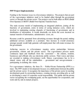 PPP Project Implementation
Funding is the foremost issue in e-Governance initiatives. The projects that are part
of the e-governance initiatives need to be funded either through the government
sector or through the private sector. The projects can be built either on BOO (Build
Own Operate) or BOOT (Build Own Operate Transfer) basis.
The main revenue model of implementing an integrated platform, joining all the
functions of government, exists in terms of saving immense costs, which are
involved in maintaining existing channels of functioning of government, and in
distribution of information. It would drastically cut down the costs incurred on
manual transfer of information, administrative costs, etc.
Revenue could be generated from advertising revenues through the portal, making
additional services available at a premium. Also increase in overall awareness
amongst people would help generate self-employment that will create revenues for
the government.
Achieving success in e-Governance requires active partnerships between
government, citizens and the private sector. The e-governance process needs
continuous input and feedback from the `customers’— the citizens, resident,
businesses and officials who use electronic public services. Their voices and ideas
are essential to making e-Governance work. Hence, e-governance has to be a
shared vision with all the stakeholders – government and non-government –
participating in defining this vision.
For e-governance initiatives, the three Ps – Public-Private Partnership (PPP) is a
must. The PPP model of development focuses on collaboration between the public
and the private sector. It recognizes the importance of the private sector in reaching
development goals by promoting business, creating income, providing jobs as well
as developing a sense of corporate social responsibility. The public and the private
sector recognizing the overlapping goals, see the opportunities for cooperation, and
work side by side in mutual projects.
 