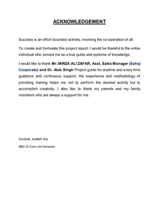 ACKNOWLEDGEMENT
Success is an effort bounded actively, involving the co-operation of all.
To create and formulate this project report, I would be thankful to the entire
individual who served me as a true guide and epitome of knowledge.
I would like to thank Mr.MIRZA ALI ZAFAR, Asst. Sales Manager (Sahaj
Corporate) and Dr. Alok Singh Project guide for anytime and every time
guidance and continuous support. His experience and methodology of
providing training helps me not to perform the desired activity but to
accomplish creativity. I also like to thank my parents and my family
members who are always a support for me.
SHUSHIL KUMAR RAI
MBA (E-Com) 3rd Semester
 