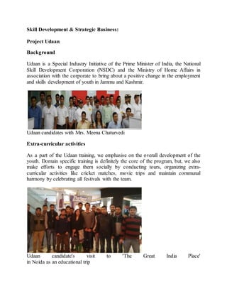 Skill Development & Strategic Business:
Project Udaan
Background
Udaan is a Special Industry Initiative of the Prime Minister of India, the National
Skill Development Corporation (NSDC) and the Ministry of Home Affairs in
association with the corporate to bring about a positive change in the employment
and skills development of youth in Jammu and Kashmir.
Udaan candidates with Mrs. Meena Chaturvedi
Extra-curricular activities
As a part of the Udaan training, we emphasise on the overall development of the
youth. Domain specific training is definitely the core of the program, but, we also
make efforts to engage them socially by conducting tours, organizing extra-
curricular activities like cricket matches, movie trips and maintain communal
harmony by celebrating all festivals with the team.
Udaan candidate's visit to 'The Great India Place'
in Noida as an educational trip
 