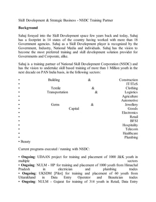 Skill Development & Strategic Business - NSDC Training Partner
Background
Sahaj forayed into the Skill Development space few years back and today, Sahaj
has a footprint in 14 states of the country having worked with more than 18
Government agencies. Sahaj as a Skill Development player is recognized by the
Government, Industry, National Media and individuals. Sahaj has the vision to
become the most preferred training and skill development solution provider for
Governments and Corporate, alike.
Sahaj is a training partner of National Skill Development Corporation (NSDC) and
has the vision to undertake skill based training of more than 1 Million youth in the
next decade on PAN India basis, in the following sectors:
• Building & Construction
• IT/ITeS
• Textile & Clothing
• Transportation & Logistics
• Agriculture
• Automotive
• Gems & Jewellery
• Capital Goods
• Electronics
• Retail
• BFSI
• Hospitality
• Telecom
• Healthcare
• Plumbing
• Beauty
Current programs executed / running with NSDC:
• Ongoing: UDAAN project for training and placement of 1000 J&K youth in
multiple sectors
• Ongoing: NULM - HP for training and placement of 1000 youth from Himachal
Pradesh in electrician and plumbing trades
• Ongoing: UKSDM [Pilot] for training and placement of 60 youth from
Uttarakhand in Data Entry Operator and Beautician trades
• Ongoing: NULM - Gujarat for training of 314 youth in Retail, Data Entry
 