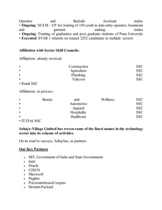 Operator and Bedside Assistant trades
• Ongoing: NULM - UP for training of 150 youth in data entry operator, beautician
and garment making trades
• Ongoing: Training of graduation and post graduate students of Pune University
• Executed: STAR 1 wherein we trained 2252 candidates in multiple sectors
Affiliation with Sector Skill Councils:
Affiliations already received:
• Construction SSC
• Agriculture SSC
• Plumbing SSC
• Telecom SSC
• Retail SSC
Affiliations in process:
• Beauty and Wellness SSC
• Automotive SSC
• Apparel SSC
• Hospitality SSC
• Healthcare SSC
• IT/ITeS SSC
Sahaje-Village Limited has woven some of the finest names in the technology
sector into its scheme of activities.
On its road to success, Sahaj has, as partners.
Our Key Partners
 DIT, Government of India and State Governments
 Intel
 Oracle
 CISCO
 Microsoft
 Hughes
 PricewaterhouseCoopers
 Hewlett-Packard
 