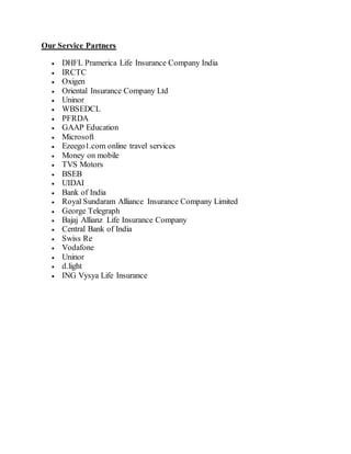 Our Service Partners
 DHFL Pramerica Life Insurance Company India
 IRCTC
 Oxigen
 Oriental Insurance Company Ltd
 Uninor
 WBSEDCL
 PFRDA
 GAAP Education
 Microsoft
 Ezeego1.com online travel services
 Money on mobile
 TVS Motors
 BSEB
 UIDAI
 Bank of India
 Royal Sundaram Alliance Insurance Company Limited
 George Telegraph
 Bajaj Allianz Life Insurance Company
 Central Bank of India
 Swiss Re
 Vodafone
 Uninor
 d.light
 ING Vysya Life Insurance
 