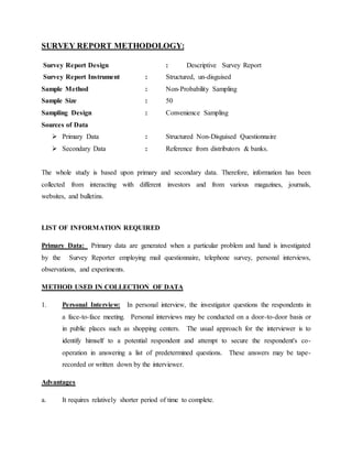 SURVEY REPORT METHODOLOGY:
Survey Report Design : Descriptive Survey Report
Survey Report Instrument : Structured, un-disguised
Sample Method : Non-Probability Sampling
Sample Size : 50
Sampling Design : Convenience Sampling
Sources of Data
 Primary Data : Structured Non-Disguised Questionnaire
 Secondary Data : Reference from distributors & banks.
The whole study is based upon primary and secondary data. Therefore, information has been
collected from interacting with different investors and from various magazines, journals,
websites, and bulletins.
LIST OF INFORMATION REQUIRED
Primary Data: Primary data are generated when a particular problem and hand is investigated
by the Survey Reporter employing mail questionnaire, telephone survey, personal interviews,
observations, and experiments.
METHOD USED IN COLLECTION OF DATA
1. Personal Interview: In personal interview, the investigator questions the respondents in
a face-to-face meeting. Personal interviews may be conducted on a door-to-door basis or
in public places such as shopping centers. The usual approach for the interviewer is to
identify himself to a potential respondent and attempt to secure the respondent's co-
operation in answering a list of predetermined questions. These answers may be tape-
recorded or written down by the interviewer.
Advantages
a. It requires relatively shorter period of time to complete.
 