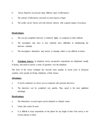b. Survey Reporter can procure many different types of information.
c. The amount of information procured on each aspects is larger.
d. The results can be Survey ed to the relevant universe with a greater degree of accuracy.
Disadvantages
a. The cost per completed interview is relatively higher as compared to other methods.
b. The investigator may have to face relatively more difficulties in administering the
interview schedule.
c. The investigators themselves may involve in cheating which is very difficult to detect.
2. Telephone Survey: In telephone survey, prospective respondents are telephoned, usually
at homes, and asked to answer a series of questions over the telephone.
This form of the survey technique has become more popular in recent years in advanced
countries more people are having telephones at their houses.
Advantages
a. It can be conducted at a lower cost as compared with personal interviews.
b. The interviews can be completed very quickly. Thus, speed is the most significant
advantage.
Disadvantages
a. The information on each aspect can be obtained to a limited extent.
b. Visual aids cannot be used.
c. It is difficult to keep respondents on the phone for any length of time if the survey is not
of keen interest to them.
 