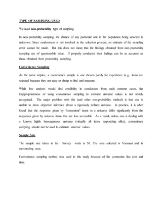 TYPE OF SAMPLING USED
We used non-probability type of sampling.
In non-probability sampling, the chance of any particular unit in the population being selected is
unknown. Since randomness is not involved in the selection process, an estimate of the sampling
error cannot be made. But this does not mean that the findings obtained from non-probability
sampling are of questionable value. If properly conducted their findings can be as accurate as
those obtained from probability sampling.
Convenience Sampling
As the name implies, a convenience sample is one chosen purely for expedience (e.g., items are
selected because they are easy or cheap to find and measure.
While few analysts would find credibility in conclusions from such extreme cases, the
inappropriateness of using convenience sampling to estimate universe values is not widely
recognized. The major problem with this (and other non-probability method) is that one is
unable to draw objective inference about a rigorously defined universe. In practice, it is often
found that the response given by "convenient" items in a universe differ significantly from the
responses given by universe items that are less accessible. As a result, unless one is dealing with
a known highly homogeneous universe (virtually all items responding alike), convenience
sampling should not be used to estimate universe values.
Sample Size
The sample size taken in the Survey work is 50. The area selected is Varanasi and its
surrounding area.
Convenience sampling method was used in this study because of the constraints like cost and
time.
 