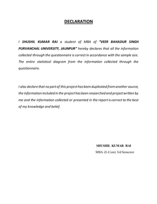 DECLARATION
I SHUSHIL KUMAR RAI a student of MBA of “VEER BAHADUR SINGH
PURVANCHAL UNIVERSITY, JAUNPUR” hereby declares that all the information
collected through the questionnaire is correct in accordance with the sample size.
The entire statistical diagram from the information collected through the
questionnaire.
I also declare that no partof this projecthasbeen duplicated from another source,
the information included in the projecthasbeen researched and projectwritten by
me and the information collected or presented in the report is correct to the best
of my knowledge and belief.
SHUSHIL KUMAR RAI
MBA (E-Com) 3rd Semester
 