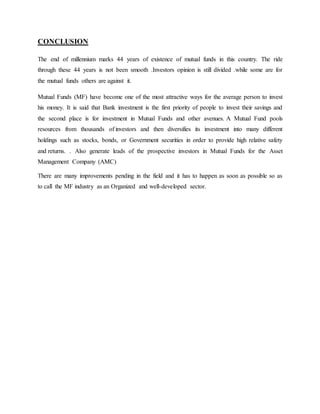 CONCLUSION
The end of millennium marks 44 years of existence of mutual funds in this country. The ride
through these 44 years is not been smooth .Investors opinion is still divided .while some are for
the mutual funds others are against it.
Mutual Funds (MF) have become one of the most attractive ways for the average person to invest
his money. It is said that Bank investment is the first priority of people to invest their savings and
the second place is for investment in Mutual Funds and other avenues. A Mutual Fund pools
resources from thousands of investors and then diversifies its investment into many different
holdings such as stocks, bonds, or Government securities in order to provide high relative safety
and returns. . Also generate leads of the prospective investors in Mutual Funds for the Asset
Management Company (AMC)
There are many improvements pending in the field and it has to happen as soon as possible so as
to call the MF industry as an Organized and well-developed sector.
 
