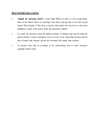 RECOMMENDATIONS
1. Tapping the upcoming market - Semi Urban Market as there is a lot of opportunity.
Most of the Mutual Funds are operating in the metros and big cities as per their present
branch office locations. If they have to increase their market size they have to open more
distribution centers at the various urban and semi-urban markets.
2. To create the awareness about the different products of Mutual Fund and not about the
generic product. Various respondents were not aware of the mutual fund products and the
type of mutual fund schemes and the risk associated with mutual fund products.
3. To provide some kind of curriculum at the school/college level to create awareness
regarding Mutual Fund.
 