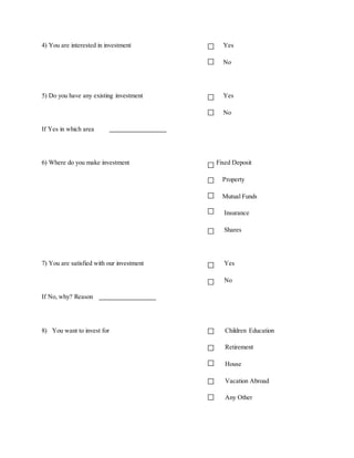 4) You are interested in investment Yes
No
5) Do you have any existing investment Yes
No
If Yes in which area
6) Where do you make investment Fixed Deposit
Property
Mutual Funds
Insurance
Shares
7) You are satisfied with our investment Yes
No
If No, why? Reason
8) You want to invest for Children Education
Retirement
House
Vacation Abroad
Any Other
 