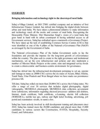 OVERVIEW
Bringing information and technologyright to the doorstepof rural India
Sahaj e-Village Limited, an ISO 27001 certified company and an initiative of Srei
Infrastructure Finance Limited, has delved into bridging the digital divide between
urban and rural India. We have taken a phenomenal initiative to make information
and technology reach all the nooks and corners of rural India. Recognizing the
Honourable Prime Minister, Shri Manmohan Singh’s vision of a rural India that
goes hand in hand with its urban counterpart in having unlimited access to all
Government services, Sahaj has embarked upon a mammoth e-Governance Project.
We have taken up the task of establishing Common Service Centres (CSCs) that
were identified as one of the 4 pillars of the National e-Governance Plan (NeGP)
as envisaged by the Government of India.
The National e-Governance Plan of the Indian Government seeks to lay the
foundation and provide the impetus for the long-term growth of e-Governance
within the country. The plan seek to create to the right governance and institutional
mechanisms, set up the core infrastructure and policies and also implement a
number of Mission Mode Projects at the center, state and integrated service levels
to create a citizen-centric and business-centric environment for governance.
Sahaj has delved into the infrastructural development pertaining to set up, operate
and manage as many as 28006 CSCs across the six states of Assam, Bihar, Odisha,
Tamil Nadu, Uttar Pradesh and West Bengal where we have made our prominence
presence felt.
Till date, Sahaj has rolled out more than 28,000 CSCs across the 6 Sahaj states. We
offer a range of over 30 services that includes digital photography, digital
videography, MGNREGA photograph, MGNREGA data collection, government
form submission, information regarding electoral processes- addition and deletion,
Internet, death certificate, birth certificate, e-Learning, electric bill collection
(WBSEDCL), mobile top ups, railway and flight ticket booking, advertising, job
portal and examination results, to name a few.
Sahaj has been actively involved in skill development training and placement since
2010. Sahaj has trained more the 20,000 candidates and placed more than 15,000
candidates in various sectors like Construction, IT/ITES, Hospitality, Security
Guard, and Fabrication.
 