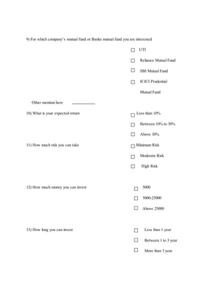 9) For which company’s mutual fund or Banks mutual fund you are interested
UTI
Reliance Mutual Fund
SBI Mutual Fund
ICICI Prudential
Mutual Fund
Other mention here
10) What is your expected return Less than 10%
Between 10% to 30%
Above 30%
11) How much risk you can take Minimum Risk
Moderate Risk
High Risk
12) How much money you can invest 5000
5000-25000
Above 25000
13) How long you can invest Less than 1 year
Between 1 to 3 year
More than 3 year
 