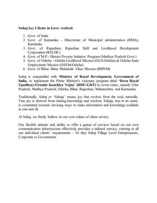 Sahaj key Clients in Govt. vertical:
1. Govt. of India
2. Govt. of Karnataka - Directorate of Municipal administration (DMA),
Karnataka
3. Govt. of Rajasthan- Rajasthan Skill and Livelihood Development
Corporation (RSLDC)
4. Govt. of M.P.- District Poverty Initiative Program (Madhya Pradesh Govt.)
5. Govt. of Odisha - Odisha Livelihood Mission (OLN-Odisha) & Odisha State
Employment Mission (OSEM-Odisha)
6. Govt. of Bihar- Bihar Mahadalit Vikas Mission (BMVM)
Sahaj is empanelled with Ministry of Rural Development, Government of
India, to implement the Prime Minister's visionary program titled ‘Deen Dayal
Upadhyay-Gramin Kaushlya Yojna’ (DDU-GKY) in seven states, namely Uttar
Pradesh, Madhya Pradesh, Odisha, Bihar, Rajasthan, Maharashtra, and Karnataka.
Traditionally, Sahaj or ‘Sahaja’ means joy that evolves from the soul, naturally.
True joy is derived from sharing knowledge and wisdom. Sahaja, true to its name,
is committed towards devising ways to make information and knowledge available
to one and all.
At Sahaj, we firmly believe in our core values of client service.
Our flexible attitude and ability to offer a gamut of services based on our own
communication infrastructure effectively provides a tailored service, catering to all
our individual clients’ requirements – be they Sahaj Village Level Entrepreneurs,
Corporate or Government.
 