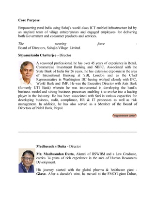 Core Purpose
Empowering rural India using Sahaj's world class ICT enabled infrastructure led by
an inspired team of village entrepreneurs and engaged employees for delivering
both Government and consumer products and services.
The steering force -
Board of Directors, Sahaj e-Village Limited
Shyamalendu Chatterjee - Director
A seasoned professional, he has over 45 years of experience in Retail,
Commercial, Investment Banking and NBFC. Associated with the
State Bank of India for 26 years, he has extensive exposure in the area
of International Banking at SBI, London and as the Chief
Representative in Washington DC having worked closely with IFC,
World Bank and IMF. He was the Executive Director with Axis Bank
(formerly UTI Bank) wherein he was instrumental in developing the bank's
business model and strong business processes enabling it to evolve into a leading
player in the industry. He has been associated with Srei in various capacities for
developing business, audit, compliance, HR & IT processes as well as risk
management. In addition, he has also served as a Member of the Board of
Directors of Nabil Bank, Nepal.
Madhusudan Dutta - Director
Mr. Madhusudan Dutta, Alumni of IISWBM and a Law Graduate,
carries 34 years of rich experience in the area of Human Resources
Development.
His journey started with the global pharma & healthcare giant -
Glaxo. After a decade's stint, he moved to the FMCG giant Dabur,
 