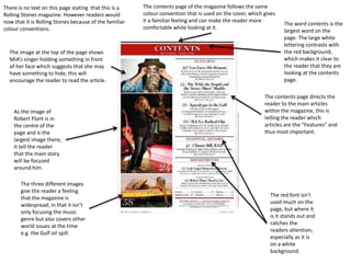 The three different images
give the reader a feeling
that the magazine is
widespread, in that it isn’t
only focusing the music
genre but also covers other
world issues at the time
e.g. the Gulf oil spill.
The word contents is the
largest word on the
page. The large white
lettering contrasts with
the red background,
which makes it clear to
the reader that they are
looking at the contents
page.
As the image of
Robert Plant is in
the centre of the
page and is the
largest image there,
it tell the reader
that the main story
will be focused
around him.
The contents page of the magazine follows the same
colour convention that is used on the cover, which gives
it a familiar feeling and can make the reader more
comfortable while looking at it.
There is no text on this page stating that this is a
Rolling Stones magazine. However readers would
now that it is Rolling Stones because of the familiar
colour conventions.
The red font isn’t
used much on the
page, but where it
is it stands out and
catches the
readers attention,
especially as it is
on a white
background.
The contents page directs the
reader to the main articles
within the magazine, this is
telling the reader which
articles are the “Features” and
thus most important.
The image at the top of the page shows
MIA’s singer holding something in front
of her face which suggests that she may
have something to hide, this will
encourage the reader to read the article.
 