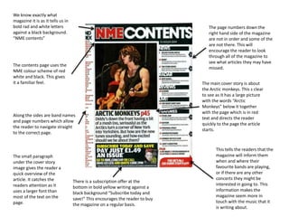 This tells the readers that the
magazine will inform them
when and where their
favourite bands are playing,
or if there are any other
concerts they might be
interested in going to. This
information makes the
magazine seem more in
touch with the music that it
is writing about.
There is a subscription offer at the
bottom in bold yellow writing against a
black background “Subscribe today and
save!” This encourages the reader to buy
the magazine on a regular basis.
We know exactly what
magazine it is as it tells us in
bold rad and white letters
against a black background.
“NME contents”
The contents page uses the
NME colour scheme of red
white and black. This gives
it a familiar feel.
Along the sides are band names
and page numbers which allow
the reader to navigate straight
to the correct page.
The page numbers down the
right hand side of the magazine
are not in order and some of the
are not there. This will
encourage the reader to look
through all of the magazine to
see what articles they may have
missed.
The main cover story is about
the Arctic monkeys. This s clear
to see as it has a large picture
with the words “Arctic
Monkeys” below it together
with the page which is in red
text and directs the reader
quickly to the page the article
starts.
The small paragraph
under the cover story
image gives the reader a
quick overview of the
article. It catches the
readers attention as it
uses a larger font than
most of the text on the
page.
 