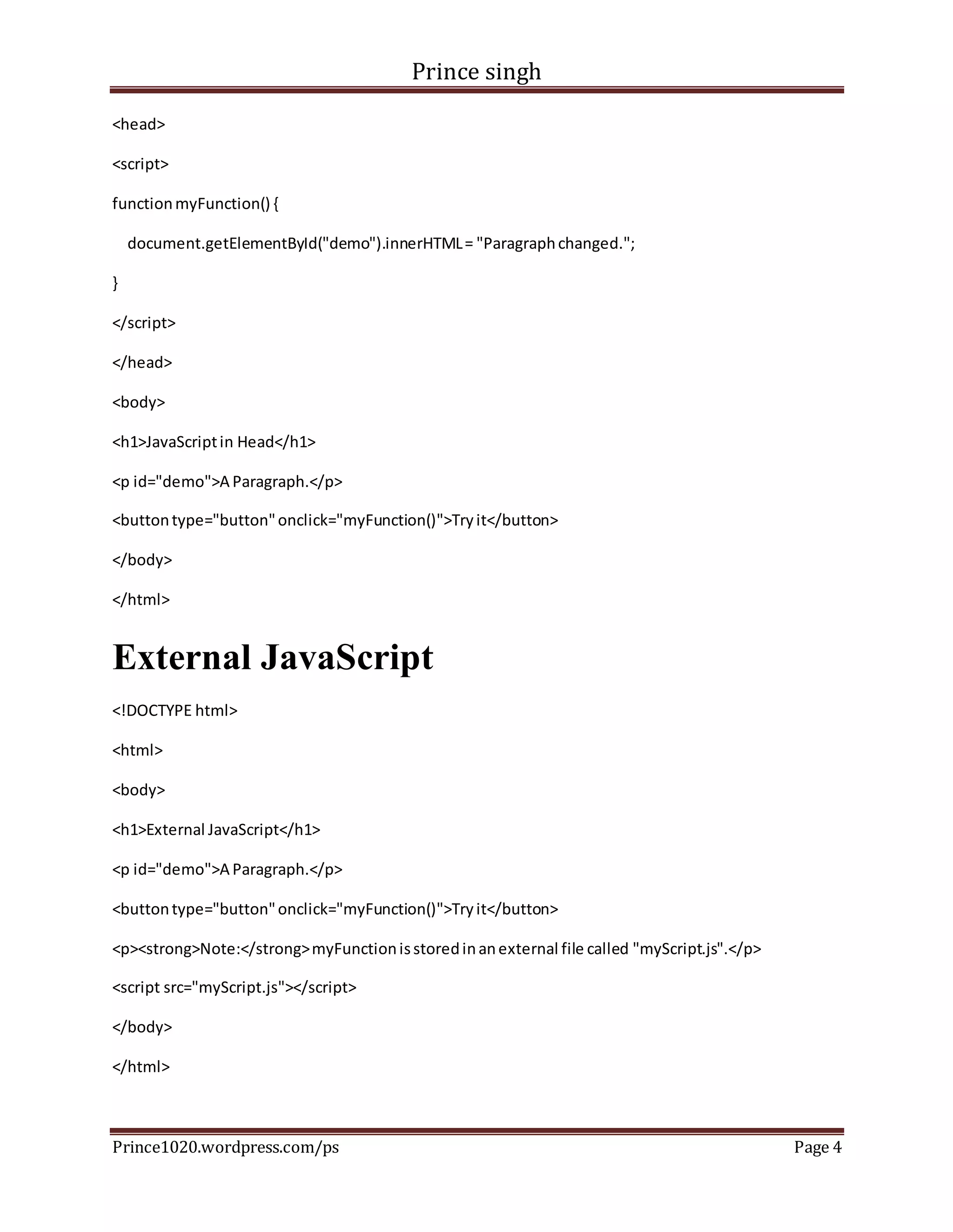 Prince singh
Prince1020.wordpress.com/ps Page 4
<head>
<script>
functionmyFunction() {
document.getElementById("demo").innerHTML= "Paragraphchanged.";
}
</script>
</head>
<body>
<h1>JavaScriptin Head</h1>
<p id="demo">A Paragraph.</p>
<buttontype="button"onclick="myFunction()">Tryit</button>
</body>
</html>
External JavaScript
<!DOCTYPE html>
<html>
<body>
<h1>External JavaScript</h1>
<p id="demo">A Paragraph.</p>
<buttontype="button"onclick="myFunction()">Tryit</button>
<p><strong>Note:</strong>myFunctionisstoredinanexternal file called "myScript.js".</p>
<script src="myScript.js"></script>
</body>
</html>
 